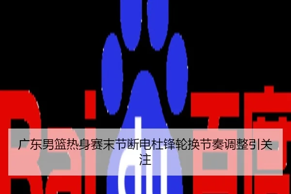 广东男篮热身赛末节断电杜锋轮换节奏调整引关注