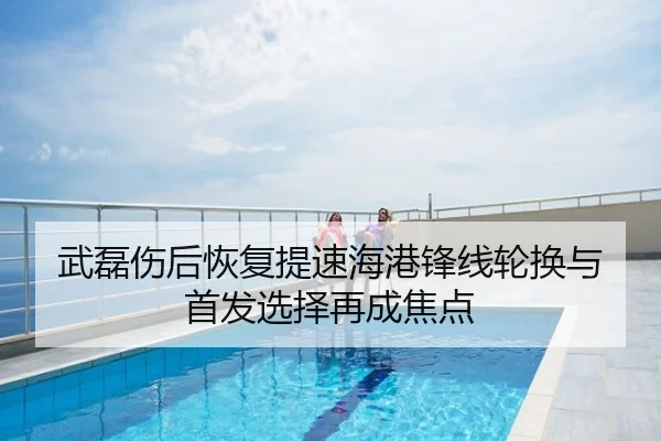 武磊伤后恢复提速海港锋线轮换与首发选择再成焦点