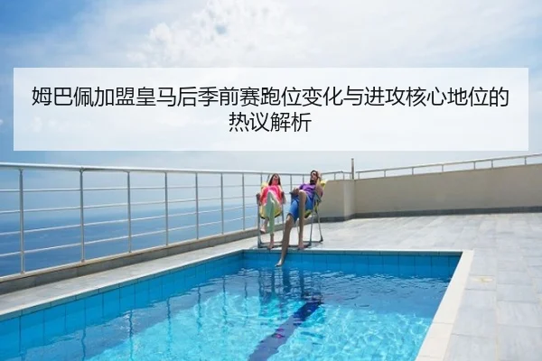 姆巴佩加盟皇马后季前赛跑位变化与进攻核心地位的热议解析