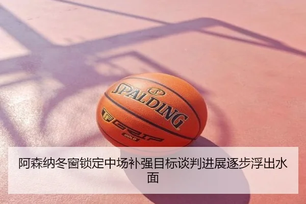 阿森纳冬窗锁定中场补强目标谈判进展逐步浮出水面