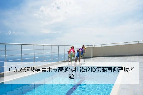 广东宏远热身赛末节遭逆转杜锋轮换策略再迎严峻考验