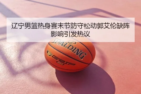 辽宁男篮热身赛末节防守松动郭艾伦缺阵影响引发热议
