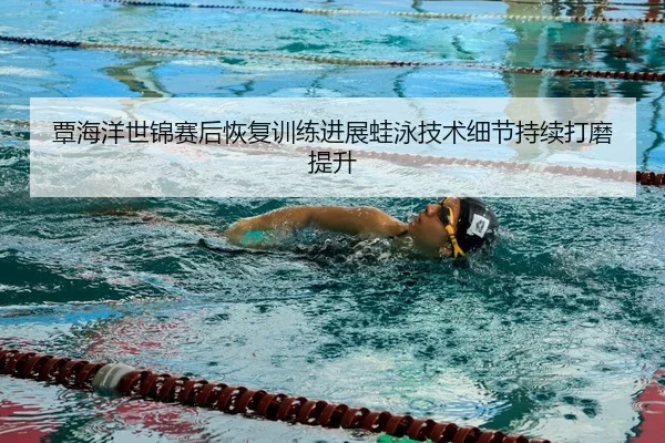 覃海洋世锦赛后恢复训练进展蛙泳技术细节持续打磨提升
