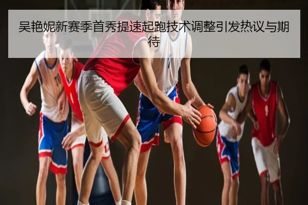 吴艳妮新赛季首秀提速起跑技术调整引发热议与期待
