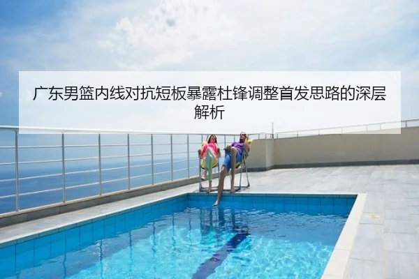 广东男篮内线对抗短板暴露杜锋调整首发思路的深层解析