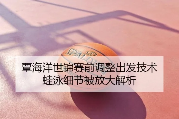 覃海洋世锦赛前调整出发技术 蛙泳细节被放大解析